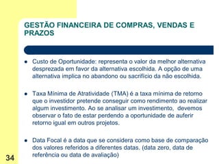 GESTÃO FINANCEIRA DE COMPRAS, VENDAS E
     PRAZOS


        Custo de Oportunidade: representa o valor da melhor alternativa
         desprezada em favor da alternativa escolhida. A opção de uma
         alternativa implica no abandono ou sacrifício da não escolhida.

        Taxa Mínima de Atratividade (TMA) é a taxa mínima de retorno
         que o investidor pretende conseguir como rendimento ao realizar
         algum investimento. Ao se analisar um investimento, devemos
         observar o fato de estar perdendo a oportunidade de auferir
         retorno igual em outros projetos.

        Data Focal é a data que se considera como base de comparação
         dos valores referidos a diferentes datas. (data zero, data de
         referência ou data de avaliação)
34
 