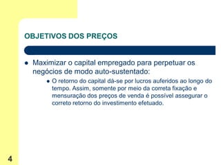 OBJETIVOS DOS PREÇOS


       Maximizar o capital empregado para perpetuar os
        negócios de modo auto-sustentado:
              O retorno do capital dá-se por lucros auferidos ao longo do
               tempo. Assim, somente por meio da correta fixação e
               mensuração dos preços de venda é possível assegurar o
               correto retorno do investimento efetuado.




4
 