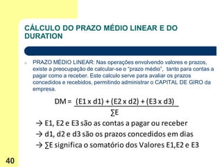 CÁLCULO DO PRAZO MÉDIO LINEAR E DO
     DURATION


     o   PRAZO MÉDIO LINEAR: Nas operações envolvendo valores e prazos,
         existe a preocupação de calcular-se o “prazo médio”, tanto para contas a
         pagar como a receber. Este calculo serve para avaliar os prazos
         concedidos e recebidos, permitindo administrar o CAPITAL DE GIRO da
         empresa.

               DM = (E1 x d1) + (E2 x d2) + (E3 x d3)
                                 ∑E
          → E1, E2 e E3 são as contas a pagar ou receber
          → d1, d2 e d3 são os prazos concedidos em dias
          → ∑E significa o somatório dos Valores E1,E2 e E3
40
 