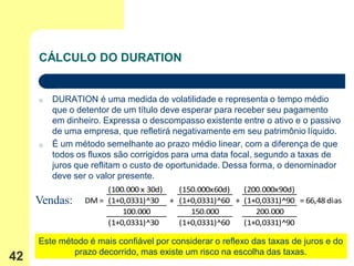 CÁLCULO DO DURATION


     o   DURATION é uma medida de volatilidade e representa o tempo médio
         que o detentor de um título deve esperar para receber seu pagamento
         em dinheiro. Expressa o descompasso existente entre o ativo e o passivo
         de uma empresa, que refletirá negativamente em seu patrimônio líquido.
     o   É um método semelhante ao prazo médio linear, com a diferença de que
         todos os fluxos são corrigidos para uma data focal, segundo a taxas de
         juros que reflitam o custo de oportunidade. Dessa forma, o denominador
         deve ser o valor presente.
                      (100.000 x 30d) (150.000x60d)   (200.000x90d)
     Vendas:     DM = (1+0,0331)^30 + (1+0,0331)^60 + (1+0,0331)^90 = 66,48 dias
                          100.000        150.000         200.000
                      (1+0,0331)^30   (1+0,0331)^60   (1+0,0331)^90

     Este método é mais confiável por considerar o reflexo das taxas de juros e do
             prazo decorrido, mas existe um risco na escolha das taxas.
42
 