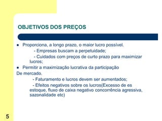 OBJETIVOS DOS PREÇOS


     Proporciona, a longo prazo, o maior lucro possível.
            - Empresas buscam a perpetuidade;
            - Cuidados com preços de curto prazo para maximizar
         lucros;
     Permitir a maximização lucrativa da participação
    De mercado.
           - Faturamento e lucros devem ser aumentados;
           - Efeitos negativos sobre os lucros(Excesso de es
         estoque, fluxo de caixa negativo concorrência agressiva,
         sazonalidade etc)



5
 