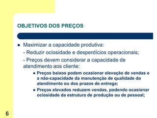 OBJETIVOS DOS PREÇOS


       Maximizar a capacidade produtiva:
        - Reduzir ociosidade e desperdícios operacionais;
        - Preços devem considerar a capacidade de
        atendimento aos cliente:
               Preços baixos podem ocasionar elevação de vendas e
                a não-capacidade da manutenção de qualidade do
                atendimento ou dos prazos de entrega;
               Preços elevados reduzem vendas, podendo ocasionar
                ociosidade da estrutura de produção ou de pessoal;



6
 