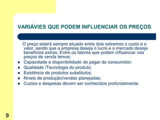 VARIÁVIES QUE PODEM INFLUENCIAR OS PREÇOS


        O preço estará sempre situado entre dois extremos o custo e o
        valor, sendo que a empresa deseja o lucro e o mercado deseja
        benefícios extras. Entre os fatores que podem influenciar nos
        preços de venda temos:
       Capacidade e disponibilidade de pagar do consumidor;
       Qualidade /Tecnologia do produto;
       Existência de produtos substitutos;
       Níveis de produção/vendas planejadas;
       Custos e despesas devem ser conhecidos profundamente.




9
 