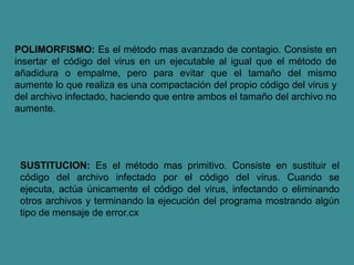 POLIMORFISMO: Es el método mas avanzado de contagio. Consiste en
insertar el código del virus en un ejecutable al igual que el método de
añadidura o empalme, pero para evitar que el tamaño del mismo
aumente lo que realiza es una compactación del propio código del virus y
del archivo infectado, haciendo que entre ambos el tamaño del archivo no
aumente.
SUSTITUCION: Es el método mas primitivo. Consiste en sustituir el
código del archivo infectado por el código del virus. Cuando se
ejecuta, actúa únicamente el código del virus, infectando o eliminando
otros archivos y terminando la ejecución del programa mostrando algún
tipo de mensaje de error.cx
 