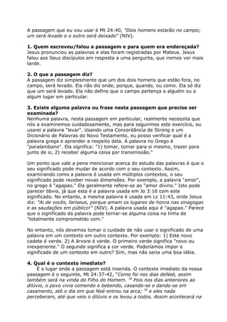A passagem que eu vou usar é Mt 24:40, "Dois homens estarão no campo;
um será levado e o outro será deixado" (NIV).
1. Quem escreveu/falou a passagem e para quem era endereçada?
Jesus pronunciou as palavras e elas foram registradas por Mateus. Jesus
falou aos Seus discípulos em resposta a uma pergunta, que iremos ver mais
tarde.
2. O que a passagem diz?
A passagem diz simplesmente que um dos dois homens que estão fora, no
campo, será levado. Ela não diz onde, porque, quando, ou como. Ela só diz
que um será levado. Ela não define que o campo pertença a alguém ou a
algum lugar em particular.
3. Existe alguma palavra ou frase nesta passagem que precise ser
examinada?
Nenhuma palavra, nesta passagem em particular, realmente necessita que
nós a examinemos cuidadosamente, mas para seguirmos este exercício, eu
usarei a palavra "levar". Usando uma Concordância de Strong e um
Dicionário de Palavras do Novo Testamento, eu posso verificar qual é a
palavra grega e aprender a respeito dela. A palavra no Grego é
"paralambano". Ela significa: "1) tomar, tomar para si mesmo, trazer para
junto de si, 2) receber alguma coisa por transmissão."
Um ponto que vale a pena mencionar acerca do estudo das palavras é que o
seu significado pode mudar de acordo com o seu contexto. Assim,
examinando como a palavra é usada em múltiplos contextos, o seu
significado pode reveber novas dimensões. Por exemplo, a palavra "amor",
no grego é "agapao." Ela geralmente refere-se ao "amor divino." Isto pode
parecer óbvio, já que esta é a palavra usada em Jo 3:16 com este
significado. No entanto, a mesma palavra é usada em Lc 11:43, onde Jesus
diz: "Ai de vocês, fariseus, porque amam os lugares de honra nas sinagogas
e as saudações em público!" (NIV). A palavra usada aqui é "agapao." Parece
que o significado da palavra pode tornar-se alguma coisa na linha de
"totalmente comprometido com."
No entanto, nós devemos tomar o cuidade de não usar o significado de uma
palavra em um contexto em outro contexto. Por exemplo: 1) Este novo
cadete é verde. 2) A árvore é verde. O primeiro verde significa "novo ou
inexperiente." O segundo significa a cor verde. Poderíamos impor o
significado de um contexto em outro? Sim, mas não seria uma boa idéia.
4. Qual é o contexto imediato?
É o lugar onde a passagem está inserida. O contexto imediato da nossa
passagem é o seguinte, Mt 24:37-42, "Como foi nos dias deNoé, assim
também será na vinda do Filho do Homem. 38
Pois nos dias anteriores ao
dilúvio, o povo vivia comendo e bebendo, casando-se e dando-se em
casamento, até o dia em que Noé entrou na arca; 39
e eles nada
perceberam, até que veio o dilúvio e os levou a todos. Assim acontecerá na
 