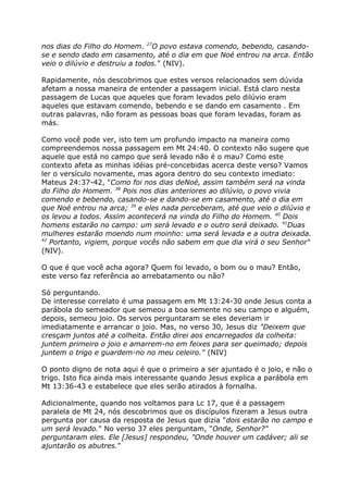 nos dias do Filho do Homem. 27
O povo estava comendo, bebendo, casando-
se e sendo dado em casamento, até o dia em que Noé entrou na arca. Então
veio o dilúvio e destruiu a todos." (NIV).
Rapidamente, nós descobrimos que estes versos relacionados sem dúvida
afetam a nossa maneira de entender a passagem inicial. Está claro nesta
passagem de Lucas que aqueles que foram levados pelo dilúvio eram
aqueles que estavam comendo, bebendo e se dando em casamento . Em
outras palavras, não foram as pessoas boas que foram levadas, foram as
más.
Como você pode ver, isto tem um profundo impacto na maneira como
compreendemos nossa passagem em Mt 24:40. O contexto não sugere que
aquele que está no campo que será levado não é o mau? Como este
contexto afeta as minhas idéias pré-concebidas acerca deste verso? Vamos
ler o versículo novamente, mas agora dentro do seu contexto imediato:
Mateus 24:37-42, "Como foi nos dias deNoé, assim também será na vinda
do Filho do Homem. 38
Pois nos dias anteriores ao dilúvio, o povo vivia
comendo e bebendo, casando-se e dando-se em casamento, até o dia em
que Noé entrou na arca; 39
e eles nada perceberam, até que veio o dilúvio e
os levou a todos. Assim acontecerá na vinda do Filho do Homem. 40
Dois
homens estarão no campo: um será levado e o outro será deixado. 41
Duas
mulheres estarão moendo num moinho: uma será levada e a outra deixada.
42
Portanto, vigiem, porque vocês não sabem em que dia virá o seu Senhor"
(NIV).
O que é que você acha agora? Quem foi levado, o bom ou o mau? Então,
este verso faz referência ao arrebatamento ou não?
Só perguntando.
De interesse correlato é uma passagem em Mt 13:24-30 onde Jesus conta a
parábola do semeador que semeou a boa semente no seu campo e alguém,
depois, semeou joio. Os servos perguntaram se eles deveriam ir
imediatamente e arrancar o joio. Mas, no verso 30, Jesus diz "Deixem que
cresçam juntos até a colheita. Então direi aos encarregados da colheita:
juntem primeiro o joio e amarrem-no em feixes para ser queimado; depois
juntem o trigo e guardem-no no meu celeiro." (NIV)
O ponto digno de nota aqui é que o primeiro a ser ajuntado é o joio, e não o
trigo. Isto fica ainda mais interessante quando Jesus explica a parábola em
Mt 13:36-43 e estabelece que eles serão atirados à fornalha.
Adicionalmente, quando nos voltamos para Lc 17, que é a passagem
paralela de Mt 24, nós descobrimos que os discípulos fizeram a Jesus outra
pergunta por causa da resposta de Jesus que dizia "dois estarão no campo e
um será levado." No verso 37 eles perguntam, "Onde, Senhor?"
perguntaram eles. Ele [Jesus] respondeu, "Onde houver um cadáver; ali se
ajuntarão os abutres."
 