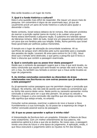 Eles serão levados a um lugar de morte.
7. Qual é o fundo histórico e cultural?
Esta é uma questão mais difícil de responder. Ela requer um pouco mais de
pesquisa. Um comentário é digno de ser examinado aqui, já que ele
usualmente provê um pano de fundo histórico e cultural para ajudar a
desvendar o texto.
Neste contexto, Israel estava debaixo da lei romana. Eles estavam proibidos
de exercer a punição capital (pena de morte) e de custear uma guerra.
Roma estava dominando a pequena nação. O judaísmo era tolerado apesar
da liderança romana. Além de tudo, Israel era um pequeno país oriental com
um povo que era fanático pela sua religião. Então, Roma permitiu que Israel
fosse governado por políticos judeus marionetes.
O templo era o lugar de adoração da comunidade israelense. Ali os
sacrifícios de sangue eram oferecidos pelo sumo sacerdote para a expiação
dos pecados da nação. Levaram 46 anos para contruí-lo (Jo 2:20). Jesus
disse que o templo seria destruído; o que gerou a pergunta que O levou a
fazer o discurso que contém a passagem examinada.
8. Qual a conclusão que eu posso tirar desta passagem?
Desde que o contexto da passagem sugere que o mau é que será levado, eu
estou concluindo que aquele que será levado no campo não será o bom, mas
sim o mau. Eu também sou tentado a concluir que o maus serão levados ao
lugar de julgamento.
9. As minhas conclusões concordam ou discordam de áreas
relacionadas nas Escrituras ou com outras pessoas que já estudaram
a esta passagem?
Eu já apresentei outras passagens que me permitem chegar a conclusão que
cheguei. No entanto, isto não está de acordo com todos os comentários que
eu tenho lido acerca deste verso. Neste ponto eu necessito apresentar minha
conclusão a outros para ver o que eles pensam. Só porque eu estudei a
Palavra e cheguei a uma conclusão não significa que ela esteja correta. Mas
não significa que esteja errada, no entanto.
Consultar outras pessoas, examinar a palavra de novo e buscar a Deus
humildemente e a sua iluminação. Eu só posso ter a esperança de chegar à
melhor conclusão possível acerca da passagem.
10. O que eu posso aprender e aplicar à minha vida?
A Interpretação da Escritura tem um propósito: Entender a Palavra de Deus
mais exatamente. Com um melhor entendimento da Sua palavra, nós
poderemos aplicá-la à área a que ela se destina. No nosso caso, a passagem
revela uma área do futuro e uma época de julgamento. A aplicação, então, é
que Deus executará o julgamento sobre os injustos no fim dos tempos.
 