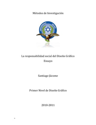 =
Métodos de Investigación
La responsabilidad social del Diseño Gráfico
Ensayo
Santiago Jácome
Primer Nivel de Diseño Gráfico
2010-2011
 