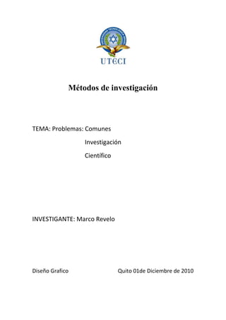 Métodos de investigación<br />TEMA: Problemas: Comunes<br />                                  Investigación<br />                                  Científico    <br />INVESTIGANTE: Marco Revelo<br />Diseño Grafico                                    Quito 01de Diciembre de 2010<br />                                               <br />INDICE<br />Índice                    …………………………………………………………….. 2<br />Introducción         ……………………………………………………………. 3<br />Descripción           ……………………………………………………………. 4 ,5 ,6<br />Bibliografía           ……………………………………………………………. 7<br />INTRDUCCION<br />quot;
Existe una tendencia a subestimar la importancia de la indagación exploratoria y considerar solamente el trabajo experimental como científicoquot;
 (Selltiz, 1970) <br />El hombre busca aumentar su conocimiento del mundo y en ese proceso de búsqueda encuentra problemas; su tarea, pues, para lograr conocimiento consiste en tratar problemas. El investigador moderno, a diferencia del antiguo, no es tanto un acumulador de conocimiento sino un generador de problemas de investigación; sólo el hombre inventa problemas nuevos: es el único ser problematizado, el único que puede sentir la necesidad y el gusto de añadir dificultades a las que ya le plantean el medio natural y el medio social. Aún más, la capacidad de percibir novedad, de quot;
ver quot;
 nuevos problemas y de inventarlos es un indicador del talento científico y por consiguiente, un índice del lugar ocupado por el hombre en la escala de la evoluciónquot;
. <br />Todo problema de investigación se origina en una necesidad o deficiencia social. Todas las sociedades en sus diversos estadios de desarrollo se ven avocadas a un sinnúmero de necesidades relativas a su economía, a su política o a su ideología. Una necesidad es una deficiencia para el logro de un objetivo y esa deficiencia origina un problema que debe ser resuelto. Su solución empieza por el conocimiento de la necesidad, conocimiento que cada sociedad desarrolla de conformidad con su nivel de evolución. La sociedad moderna y contemporánea resuelve el problema del conocimiento de sus necesidades mediante la investigación planificada y científica. Así surge un problema de investigación. <br />El término quot;
problemaquot;
 designa una dificultad que no puede resolverse automáticamente, sino que requiere una investigación, ya sea conceptual, ya empírica. Todo problema es el primer eslabón de la cadena problema- investigación - solución. Los problemas humanos son por lo general problemas de acción, decisión, o de conocimiento o de estimación. En las ciencias fácticas - a las que a veces se denomina quot;
Ciencias prácticasquot;
 - se encuentran las tres clases de problemas, siendo los de conocimiento los problemas centrales. <br />A pesar de que en la práctica se entiende lo que es un problema, se sabe identificar y hasta se puede ensayar una respuesta frente a él, no hay duda de que el concepto no es tan fácil de definir, ya que en torno del mismo giran aspectos muy diferentes. Pese entonces a los elementos comunes presentes en las diversas definiciones existe una gran variedad de problemas: teóricos, prácticos, científicos, empíricos, conceptuales, etc. Que según el área, o la disciplina, pueden tener significados muy diversos. <br />Para la comunidad un problema es sinónimo de dificultad, de tareas, de ejercicio o de pregunta práctica y teórica que exige respuesta o solución. Hay quienes usan la palabra problema para referirse a una cuestión compleja que exige solución, o cualquier asunto que requiere nuestra dedicación. En todo caso, existe un denominador común en todas estas variantes cotidianas del problema: se refieren a un hecho no resuelto que debe encontrar una respuesta teórica o práctica, científica o cotidiana, social o individual, que posibilitará resolver parcial o totalmente el problema. <br />El Problema es el germen sin el cual no aflorarían las respuestas que cierran cada aventura del conocimiento y aún de la toma de decisiones cotidianas. El punto de partida de cualquier plan, proyecto o actividad de investigación es la definición de uno o varios problemas por solucionar y que afectan bien a individuos, a grupos específicos, a una sociedad o a un sector de la realidad natural o social. <br />PROBLEMAS  COMUNES<br />En términos generales, por problema entendemos cualquier dificultad que no se puede resolver automáticamente, es decir, con la sola acción de nuestros reflejos instintivos y condicionados, o mediante el recuerdo de lo que hemos aprendido anteriormente. Por tanto, continuamente se suscitan en nosotros los más diversos problemas, cada vez que nos enfrentamos a situaciones desconocidas, ante las cuales carecemos de conocimientos específicos suficientes. Entonces nos vemos obligados a buscar la solución o el comportamiento adecuado para poder enfrentarnos a tales situaciones.<br /> <br />PROBLEMAS DE INVESTIGACION<br />La investigación -científica o no- consiste en hallar problemas, identificarlos, formularlos y tratar de encontrar su solución, sea con ayuda del conocimiento existente, sea con el conocimiento nuevo y, en todo caso, a la luz de la razón y de la experiencia. Desde luego, dejar de tratar problemas es dejar de investigar. Los problemas pueden a veces estar referidos a carencias objetivas, desconocimiento de síntomas, causas, efectos, relaciones, procesos o indicadores que den cuenta de la línea de base o situación de partida de cualquier esfuerzo investigativo. <br />En la vida cotidiana y en la científica se presentan problemas de la más diversa índole. Pero, cuestiones como las que siguen ameritan alguna consideración que pueden llevar a aclarar en principio esta temática sobre el problema de investigación. <br />PROBLEMAS CIENTÍFICOS<br />La variedad de los pensamientos, ya sean cotidianos o científicos, es infinita. Lo mismo sucede con los problemas. La naturaleza y la sociedad nos presentan a diario nuevos problemas; pero no tendría caso considerarlos todos; sería poco menos que imposible y carecería de interés. A la metodología de la ciencia le preocupan de manera preferente los problemas científicos. Pero, no todo problema, como es obvio, es un problema científico: los problemas científicos son exclusivamente aquellos que se plantean sobre un trasfondo científico y se estudian con medios científicos y con el objetivo primario de incrementar nuestro conocimiento. <br />Si el objetivo de la investigación es práctico más que teórico, pero el trasfondo y los instrumentos son científicos, entonces el problema lo es de ciencia aplicada o tecnología, y no de ciencia pura. Sin embargo, no es una línea rígida la que separa los problemas científicos de los tecnológicos, pues un mismo problema, planteado y resuelto con cualquier fin, puede dar una solución que tenga ambos valores, el cognoscitivo y el práctico. Así, por ejemplo, los estudios de ecología y etología de los roedores pueden tener a la vez valor científico y valor práctico para la agricultura y la medicina. <br />Los problemas por resolver implican la necesidad de hallar la respuesta a una cuestión indagada, descifrar los valores de ciertas incógnitas, descubrir algún proceso desconocido, encontrar la manera de intervenir en el comportamiento de un proceso para cambiarlo, construir objetos o instrumentos, formular nuevos conceptos, inferir conclusiones, establecer hipótesis o determinar explicaciones pertinentes. <br />Son ejemplos de problemas científicos: <br />El efecto de una droga en el sistema nervioso.<br />Evitar el rechazo del cuerpo humano a los órganos trasplantados.<br />Demostrar un teorema.<br />Explicar hechos mediante teorías.<br />Un problema de investigación es un punto de conflicto conectado con una situación de dificultad, en la que hay una laguna de conocimiento, una duda por resolver o un deficiencia práctica por satisfacer para el logro de un objetivo, y para lo cual pueden preverse dos o más soluciones (hipótesis). El problema de investigación se origina en una dificultad teórica o práctica, o en una curiosidad acerca de ciertos hechos, que no puede resolverse automáticamente sino que requiere una investigación teórica o empírica. Todo problema de investigación lle va implícita la solución a una necesidad social. <br />Las plagas para las sociedades agrícolas han constituido uno de los problemas más importantes de investigación, pero a la vez han conducido a soluciones entomológicas de las que gozamos en la actualidad. Pero, la simple curiosidad no engendra problemas, y la idea de que debe buscarse la verdad, solamente estudiando los hechos es totalmente superficial y no puede iniciarse ninguna investigación hasta no haber experimentado alguna dificultad en la aclaración de alguna situación práctica o teórica. Es esa dificultad o problema la que guía la búsqueda de un orden en los hechos en términos del cual aquella pueda ser superada. <br />De nada sirve quebrantar nuestro cerebro sin andamos insensibles y ciegos ante los hechos de la vida, que es donde radican los problemas. Según lo señalara Einstein, tener identificado el problema significa tenerlo resuelto en un ochenta por ciento y con ello, asegurado el éxito de la investigación: lo demás, es solo cuestión de aplicar la habilidad matemática o el entrenamiento en el manejo de técnicas específicas para la obtención de datos. El planteamiento del problema - quién lo creyera- es mucho más importante que su solución. <br />En los problemas de investigación se encuentran aspectos conocidos y también elementos desconocidos. Los aspectos conocidos pueden constituir los síntomas, los efectos, los resultados de algo que se convierte en incógnita. El problema se muestra en este caso a través de sus manifestaciones. Pero puede ocurrir también que el aspecto conocido ya no sea el efecto sino la causa, su origen. <br />Los aspectos conocidos del problema de investigación permiten diagnosticarlo y caracterizarlo. Conociendo la causa o el efecto de un problema de investigación será posible un acercamiento cuyo resultado será un diagnóstico, un primer reflejo para el dominio del problema. L os aspectos desconocidos del problema constituyen el factor hipotético, el origen de una suposición científica. Precisamente, el hecho de desconocer una serie de factores conducen al investigador a lanzar sugerencias, que, al cumplir ciertos requisitos se convierten en las hipótesis por demostrar. <br />El problema de investigación existe en relación con un objeto de investigación y solo puede ser entendido en la medida en que lo sea el objeto en el cual se manifiesta. El paciente es para el médico su objeto de investigación, mientras que la enfermedad es su problema. <br />Como cualquier fenómeno del universo el problema de investigación no es estático sino que corresponde a una dinámica en la que se presentan tres fases: latencia, manifestación y solución. En la fase de latencia podemos decir que el problema ya existe en un objeto, pero sus síntomas aún no son manifiestos y, por lo tanto, no ha podido ser reconocido socialmente. En la fase de manifestación , el problema se revela a través de algunos de sus elementos y, por lo tanto, es fácil reconocerlo social y científicamente, es decir, existe y además se sabe de su existencia. La solución es la fase en que se reconocen o bien las causas , o bien los efectos de la existencia del problema, y por lo tanto se pretende conocer sus soluciones. <br />La identificación y clara delimitación de un problema con miras a su investigación científica no es cosa fácil de lograr, pues no existen reglas para ello; el acto mismo de quot;
inventarquot;
 o descubrir un problema es algo que escapa al análisis lógico. Sin embargo, pensar verdaderamente un problema determinado que sea teóricamente significativo y, en principio investigable, puede convertirse en una empresa de reflexión muy cuidadosa y que no suele emprenderse sin un mínimo de vocación. <br />BIBLIOGRAFÍA <br />http://www.virtual.unal.edu.co/cursos/IDEA/2007219/lecciones/cap_5/sub1.html<br />