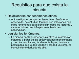 Requisitos para que exista la ciencia Relacionarse con fenómenos afines. Al investigar el comportamiento de un fenómeno observado, se estudian también sus relaciones con otros fenómenos para identificar todos los factores y características que influyen en el hecho en observación. Legislar los fenómenos. La ciencia analiza, ordena y sintetiza la información obtenida a partir de las observaciones mencionadas y, con los resultados, fundamenta leyes, teorías y postulados que le den validez y calidad universal al conocimiento derivado de ello. 