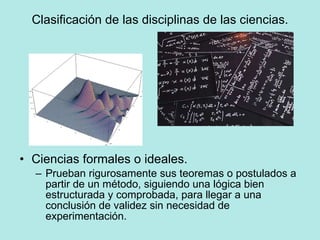 Clasificación de las disciplinas de las ciencias. Ciencias formales o ideales. Prueban rigurosamente sus teoremas o postulados a partir de un método, siguiendo una lógica bien estructurada y comprobada, para llegar a una conclusión de validez sin necesidad de experimentación. 