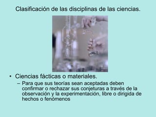 Clasificación de las disciplinas de las ciencias. Ciencias fácticas o materiales. Para que sus teorías sean aceptadas deben confirmar o rechazar sus conjeturas a través de la observación y la experimentación, libre o dirigida de hechos o fenómenos 