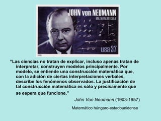 “ Las ciencias no tratan de explicar, incluso apenas tratan de interpretar, construyen modelos principalmente. Por modelo, se entiende una construcción matemática que, con la adición de ciertas interpretaciones verbales, describe los fenómenos observados. La justificación de tal construcción matemática es sólo y precisamente que se espera que funcione.”   John Von Neumann  (1903-1957) Matemático húngaro-estadounidense   