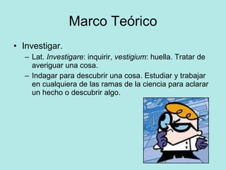 Marco Teórico Investigar.  Lat.  Investigare : inquirir,  vestigium : huella. Tratar de averiguar una cosa. Indagar para descubrir una cosa. Estudiar y trabajar en cualquiera de las ramas de la ciencia para aclarar un hecho o descubrir algo. 