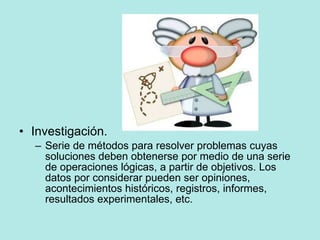 Investigación. Serie de métodos para resolver problemas cuyas soluciones deben obtenerse por medio de una serie de operaciones lógicas, a partir de objetivos. Los datos por considerar pueden ser opiniones, acontecimientos históricos, registros, informes, resultados experimentales, etc. 
