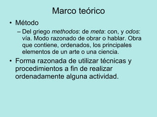 Marco teórico Método Del griego  methodos : de  meta : con, y  odos : vía. Modo razonado de obrar o hablar. Obra que contiene, ordenados, los principales elementos de un arte o una ciencia. Forma razonada de utilizar técnicas y procedimientos a fin de realizar ordenadamente alguna actividad. 