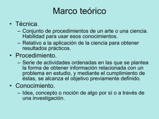 Marco teórico Técnica. Conjunto de procedimientos de un arte o una ciencia. Habilidad para usar esos conocimientos. Relativo a la aplicación de la ciencia para obtener resultados prácticos. Procedimiento. Serie de actividades ordenadas en las que se plantea la forma de obtener información relacionada con un problema en estudio, y mediante el cumplimiento de éstas, se alcanza el objetivo previamente definido. Conocimiento. Idea, concepto o noción de algo por sí o a través de una investigación. 