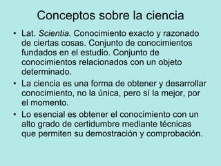Conceptos sobre la ciencia Lat.  Scientia.  Conocimiento exacto y razonado de ciertas cosas. Conjunto de conocimientos fundados en el estudio. Conjunto de conocimientos relacionados con un objeto determinado. La ciencia es una forma de obtener y desarrollar conocimiento, no la única, pero sí la mejor, por el momento. Lo esencial es obtener el conocimiento con un alto grado de certidumbre mediante técnicas que permiten su demostración y comprobación. 