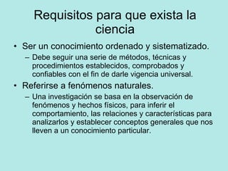 Requisitos para que exista la ciencia Ser un conocimiento ordenado y sistematizado. Debe seguir una serie de métodos, técnicas y procedimientos establecidos, comprobados y confiables con el fin de darle vigencia universal. Referirse a fenómenos naturales. Una investigación se basa en la observación de fenómenos y hechos físicos, para inferir el comportamiento, las relaciones y características para analizarlos y establecer conceptos generales que nos lleven a un conocimiento particular. 