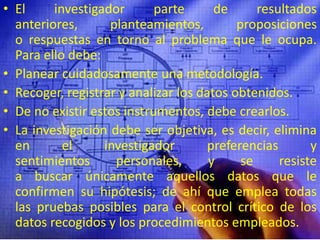 El investigador parte de resultados anteriores, planteamientos, proposiciones o respuestas en torno al problema que le ocupa. Para ello debe:Planear cuidadosamente una metodología.Recoger, registrar y analizar los datos obtenidos.De no existir estos instrumentos, debe crearlos.La investigación debe ser objetiva, es decir, elimina en el investigador preferencias y sentimientos personales, y se resiste a buscar únicamente aquellos datos que le confirmen su hipótesis; de ahí que emplea todas las pruebas posibles para el control crítico de los datos recogidos y los procedimientos empleados.