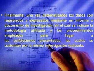 Finalmente, una vez sistematizados los datos son registrados y expresados mediante un informe o documento de investigación, en el cual se indican la metodología utilizada y los procedimientos empleados para llegar a las conclusiones presentadas, las cuales se sustentan por la misma investigación realizada.