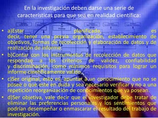 En la investigación deben darse una serie de características para que sea en realidad científica:a)Estar planificada, es decir, tener una previa organización, establecimiento de objetivos, formas de recolección y elaboración de datos y de realización de informe.b)Contar con los instrumentos de recolección de datos que respondan a los criterios de validez, confiabilidad y discriminación, como mínimos requisitos para lograr un informe científicamente valido.c)Ser original, esto es, apuntar a un conocimiento que no se posee o que este en duda y sea necesario verificar y no a una repetición reorganización de conocimientos que ya posean.d)Ser objetiva, vale decir que el investigador debe tratar de eliminar las preferencias personales y los sentimientos que podrían desempeñar o enmascarar el resultado del trabajo de investigación.