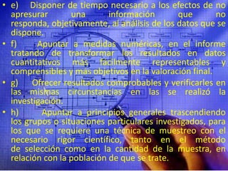 e)    Disponer de tiempo necesario a los efectos de no apresurar una información que no responda, objetivamente, al análisis de los datos que se dispone.f)    Apuntar a medidas numéricas, en el informe tratando de transformar los resultados en datos cuantitativos más fácilmente representables y comprensibles y más objetivos en la valoración final.g)     Ofrecer resultados comprobables y verificarles en las mismas circunstancias en las se realizó la investigación.h)     Apuntar a principios generales trascendiendo los grupos o situaciones particulares investigados, para los que se requiere una técnica de muestreo con el necesario rigor científico, tanto en el método de selección como en la cantidad de la muestra, en relación con la población de que se trate.