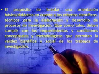 El propósito de brindar una orientación básica/didáctica en cuanto a los criterios científicos-técnicos para la elaboración y desarrollo de procesos de investigación. Que como tales, deben cumplir con los requerimientos y condiciones conceptuales y metodológicas que permitan la validez científica y social de los trabajos de investigación.