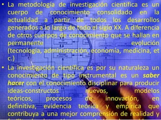 La metodología de investigación científica es un cuerpo de conocimiento consolidado en la actualidad a partir de todos los desarrollos generados a lo largo de todo el siglo XX. A diferencia de otros cuerpos de conocimiento que se hallan en permanente evolución (tecnología, administración, economía, medicina, etc.)La investigación científica es por su naturaleza un conocimiento de tipo instrumental es un saber hacer con el conocimiento disciplinar para producir ideas-constructos nuevos, modelos teóricos, procesos de innovación, en  definitiva, evidencia teórica y empírica que contribuya a una mejor comprensión de realidad y facilite la detección y resolución de problemas concretos.