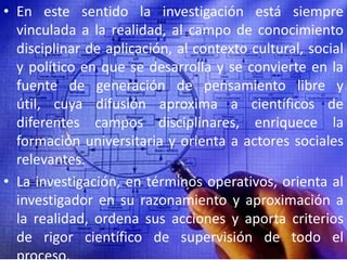 En este sentido la investigación está siempre vinculada a la realidad, al campo de conocimiento disciplinar de aplicación, al contexto cultural, social y político en que se desarrolla y se convierte en la fuente de generación de pensamiento libre y útil, cuya difusión aproxima a científicos de diferentes campos disciplinares, enriquece la formación universitaria y orienta a actores sociales relevantes.La investigación, en términos operativos, orienta al investigador en su razonamiento y aproximación a la realidad, ordena sus acciones y aporta criterios de rigor científico de supervisión de todo el proceso. 