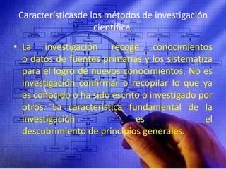 Característicasde los métodos de investigación científica.La investigación recoge conocimientos o datos de fuentes primarias y los sistematiza para el logro de nuevos conocimientos. No es investigación confirmar o recopilar lo que ya es conocido o ha sido escrito o investigado por otros. La característica fundamental de la investigación es el descubrimiento de principios generales.