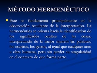 MÉTODO HERMENÉUTICO
   Este se fundamenta principalmente en la
    observación resultante de la interpretación. La
    hermenéutica se orienta hacía la identificación de
    los significados ocultos de las cosas,
    interpretando de la mejor manera las palabras,
    los escritos, los gestos, al igual que cualquier acto
    u obra humana, pero sin perder su singularidad
    en el contexto de que forma parte.
 