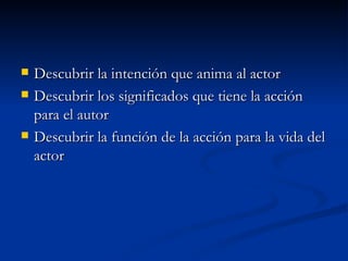    Descubrir la intención que anima al actor
   Descubrir los significados que tiene la acción
    para el autor
   Descubrir la función de la acción para la vida del
    actor
 