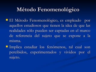 Método Fenomenológico
   El Método Fenomenológico, es empleado por
    aquellos estudiosos que tienen la idea de que las
    realidades sólo pueden ser captadas en el marco
    de referencia del sujeto que se expone a la
    misma.
   Implica estudiar los fenómenos, tal cual son
    percibidos, experimentados y vividos por el
    sujeto.
 