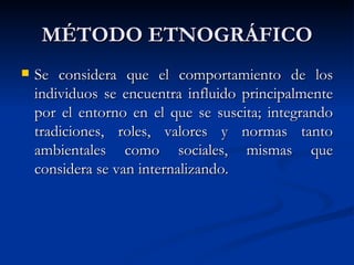 MÉTODO ETNOGRÁFICO
   Se considera que el comportamiento de los
    individuos se encuentra influido principalmente
    por el entorno en el que se suscita; integrando
    tradiciones, roles, valores y normas tanto
    ambientales como sociales, mismas que
    considera se van internalizando.
 