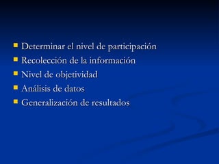   Determinar el nivel de participación
   Recolección de la información
   Nivel de objetividad
   Análisis de datos
   Generalización de resultados
 