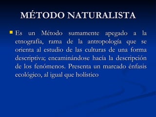 MÉTODO NATURALISTA
   Es un Método sumamente apegado a la
    etnografía, rama de la antropología que se
    orienta al estudio de las culturas de una forma
    descriptiva; encaminándose hacía la descripción
    de los fenómenos. Presenta un marcado énfasis
    ecológico, al igual que holístico
 