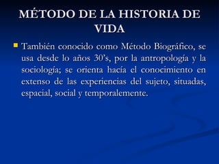 MÉTODO DE LA HISTORIA DE
             VIDA
   También conocido como Método Biográfico, se
    usa desde lo años 30’s, por la antropología y la
    sociología; se orienta hacía el conocimiento en
    extenso de las experiencias del sujeto, situadas,
    espacial, social y temporalemente.
 
