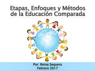 Etapas, Enfoques y Métodos
de la Educación Comparada
Por: Reina Sequera
Febrero 2017
 