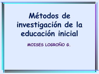 Métodos de
investigación de la
educación inicial
MOISES LOGROÑO G..
 