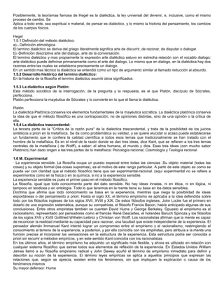 Posiblemente, la teoríamas famosa de Hegel es la dialéctica, la ley universal del devenir, e, inclusive, como el mismo
proceso de cambio. Se
Aplica a todo ente, sea espiritual o material, de pensar es dialéctico, y lo mismo la historia del pensamiento, los cambios
de los cuerpos físicos.

Hegel
1.5.1 Definición del método dialéctico:
a).- Definición etimológica
El termino dialéctico se deriva del griego literalmente significa arte de discurrir, de razonar, de disputar o dialogar.
b).-Definición descriptiva arte del dialogo, arte de la conversación.
El termino dialéctico y mas propiamente la expresión arte dialéctico estuvo en estrecha relación con el vocablo dialogo;
arte dialéctico puede definirse primariamente como el arte del dialogo. Lo mismo que en dialogo, en la dialéctica hay dos
razones entre las cuales se establezca precisamente un dialogo.
En un sentido mas técnico la dialéctica se entendió como un tipo de argumento similar al llamado reducción al absurdo.
1.5.2 Desarrollo histórico del termino dialéctico:
En la historia de la filosofía el termino dialéctico asumió otros significados:

1.5.3 La dialéctica según Platón:
Este método socrático de la interrogación, de la pregunta y la respuesta, es el que Platón, discípulo de Sócrates,
perfecciona.
Platón perfecciona la mayéutica de Sócrates y lo convierte en lo que el llama la dialéctica.

Platón
La dialéctica Platónica conserva los elementos fundamentales de la mayéutica socrática. La dialéctica platónica conserva
la idea de que el método filosófico es una contraposición, no de opiniones distintas, sino de una opinión o la critica de
ella.
1.5.4 La dialéctica trascendental:
La tercera parte de la "Crítica de la razón pura" de la dialéctica trascendental, y trata de la posibilidad de los juicios
sintéticos a priori en la metafísica. Se da como problemática su validez, y se quiere elucidar si acaso puede establecerse
un fundamento que le confiera la calidad científica a todos esos temas que tradicionalmente se han tratado con el
hombre de la metafísica. Es en el nivel de la razón donde se dan tres ideas, dice Kant, que se refieren a los tres temas
centrales de la metafísica ( de Wolff), a saber: el alma humana, el mundo y dios. Esas tres ideas (con mucho sabor
Platónico) han dado origen a las tres partes de la metafísica: Psicología racional, Cosmología y Teología racional.

1.6 M. Experimental
· La experiencia sensible. La filosofía ocupa un puesto especial entre todas las ciencias .Su objeto material (todas las
cosas) y su objeto formal (las cosas supremas), es el motivo de este rango particular. A partir de este objeto es como se
puede ver con claridad que el método filosófico tiene que ser experimental-racional. (aquí experimental no se refiere a
experimentos como en la física o en la química, si no a la experiencia sensible.
La experiencia sensible es pues el primer paso en el método filosófico.
La filosofía, igual que todo conocimiento parte del dato sensible. No hay ideas innatas, ni en ética, ni en lógica, ni
tampoco en teodicea o en ontología. Todo lo que tenemos en la mente tiene su base en los datos sensibles.
Doctrina que afirma que todo conocimiento se basa en la experiencia, mientras que niega la posibilidad de ideas
espontáneas o del pensamiento a priori. Hasta el siglo XX, el término empirismo se aplicaba a la idea defendida sobre
todo por los filósofos ingleses de los siglos XVII, XVIII y XIX. De estos filósofos ingleses, John Locke fue el primero en
dotarlo de una expresión sistemática, aunque su compatriota, el filósofo Francis Bacon, había anticipado algunas de sus
conclusiones. Entre otros empiristas también se cuentan David Hume y George Berkeley. Opuesto al empirismo es el
racionalismo, representado por pensadores como el francés René Descartes, el holandés Baruch Spinoza y los filósofos
de los siglos XVII y XVIII Gottfried Wilhelm Leibniz y Christian von Wolff. Los racionalistas afirman que la mente es capaz
de reconocer la realidad mediante su capacidad para razonar, una facultad que existe independiente de la experiencia. El
pensador alemán Immanuel Kant intentó lograr un compromiso entre el empirismo y el racionalismo, restringiendo el
conocimiento al terreno de la experiencia, a posteriori, y por ello coincidía con los empiristas, pero atribuía a la mente una
función precisa al incorporar las sensaciones en la estructura de la experiencia. Esta estructura podía ser conocida a
priori sin recurrir a métodos empíricos, y en este sentido Kant coincidía con los racionalistas.
En los últimos años, el término empirismo ha adquirido un significado más flexible, y ahora es utilizado en relación con
cualquier sistema filosófico que extrae todos sus elementos de reflexión de la experiencia. En Estados Unidos William
James llamó a su filosofía empirismo radical y John Dewey acuñó el término de empirismo inmediato para definir y
describir su noción de la experiencia. El término leyes empíricas se aplica a aquellos principios que expresan las
relaciones que, según se aprecia, existen entre los fenómenos, sin que impliquen la explicación o causa de los
fenómenos mismos
Su mayor defensor: Hume
 