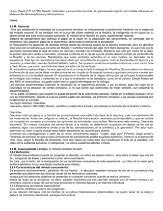 Hume, David (1711-1776), filósofo, historiador y economista escocés. Su pensamiento ejerció una notable influencia en
el desarrollo del escepticismo y del empirismo.

Hume

1.7 M. Racional
· Una vez establecida la necesidad de la experiencia sensible, es indispensable complementar haciendo ver la exigencia
del método racional. Si los sentidos van en busca del objeto material de la filosofía, la inteligencia va en busca de su
objeto formal que esta en las causas supremas. El método de la filosofía es, pues, experimental-racional.
Sistema de pensamiento que acentúa el papel de la razón en la adquisición del conocimiento, en contraste con el
empirismo, que resalta el papel de la experiencia, sobre todo el sentido de la percepción.
El racionalismo ha aparecido de distintas formas desde las primeras etapas de la filosofía occidental, pero se identifica
ante todo con la tradición que proviene del filósofo y científico francés del siglo XVII René Descartes, el cual creía que la
geometría representaba el ideal de todas las ciencias y también de la filosofía. Mantenía que sólo por medio de la razón
se podían descubrir ciertos universales, verdades evidentes en sí, de las que es posible deducir el resto de contenidos de
la filosofía y de las ciencias. Manifestaba que estas verdades evidentes en sí eran innatas, no derivadas de la
experiencia. Este tipo de racionalismo fue desarrollado por otros filósofos europeos, como el francés Baruch Spinoza y el
pensador y matemático alemán Gottfried Wilhelm Leibniz. Se opusieron a ella los empiristas británicos, como John Locke
y David Hume, que creían que todas las ideas procedían de los sentidos.
El racionalismo epistemológico ha sido aplicado a otros campos de la investigación filosófica. El racionalismo en ética es
la afirmación de que ciertas ideas morales primarias son innatas en la especie humana y que tales principios morales son
evidentes en sí a la facultad racional. El racionalismo en la filosofía de la religión afirma que los principios fundamentales
de la religión son innatos o evidentes en sí y que la revelación no es necesaria, como en el deísmo. Desde finales del
año 1800, el racionalismo ha jugado sobre todo un papel antirreligioso en la teología.
Las ciencias experimentales subrayan la necesidad de la experiencia sensible, y así en efecto, pues las leyes de la
naturaleza no se deducen de ciertos principios, si no que tienen que observarse de modo sensible, aun utilizando la
experimentación.
Por su parte, la filosofía, aun cuando no puede prescindir de la experiencia sensible, insiste en el método racional y en el
uso de entendimiento, gracias al cual es posible captar las esencias, los primeros principios y las causas supremas que
fundamentan al universo.
Su mayor defensor: Descartes
Descartes, René (1596-1650), filósofo, científico y matemático francés, considerado el fundador de la filosofía moderna.

Descartes
Descartes trató de aplicar a la filosofía los procedimientos racionales inductivos de la ciencia y, más concretamente, de
las matemáticas. Antes de configurar su método, la filosofía había estado dominada por el escolástico, que se basaba
por completo en comparar y contrastar las opiniones de autoridades reconocidas. Rechazando este sistema, Descartes
estableció: "En nuestra búsqueda del camino directo a la verdad, no deberíamos ocuparnos de objetos de los que no
podamos lograr una certidumbre similar a las de las demostraciones de la aritmética y la geometría". Por esta razón
determinó no creer ninguna verdad hasta haber establecido las razones para creerla.
Comenzó sus investigaciones a partir de un único conocimiento seguro: "Cogito, ergo sum" ("Pienso, luego existo").
Partiendo del principio de que la clara consciencia del pensamiento prueba su propia existencia, mantuvo la existencia de
Dios. Dios, según la filosofía de Descartes, creó dos clases de sustancias que constituyen el todo de la realidad. Una
clase era la sustancia pensante, o inteligencia, y la otra la sustancia extensa, o física.

1.8 M. Trascendental o Crítico: El método filosófico de Kant
1.8.2 Definición:
El método trascendental consiste en proyectar la atención, no sobre los objetos mismo , sino sobre el saber que nos los
da , indagando las bases o elementos a priori del conocimiento.
Se trata , por lo tanto, de la averiguación de las condiciones necesarias de toda experiencia. La critica de la razón pura
de Kant establece en sus resultados mediante este método.
1.8.4 Características del método trascendental:
Se encamina exclusivamente , partiendo de los hechos , a descubrir aquellas maneras de ser de la conciencia muy
generales que determinan las distintas clases de los fenómenos culturales.
Indaga que circunstancias objetivas se presentan en cualquier conciencia cuando se realiza un hecho.
Busca las leyes de la conciencia, es decir, aquellas relaciones que nos permiten designar con el mismo nombre a un
fenómeno cultural a pesar de que se haya producido en distintas épocas y en distintos individuos.
1.8.5 Exigencias del método trascendental:
Este camino metódico encierra dos exigencias:
a).-Su relación intrínseca con los hechos de la cultura históricamente determinables: no quiere sacar de la nada ni
deducir de principios metafísicos, las leyes de la cultura.
 