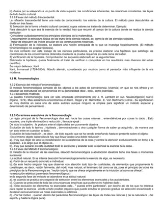 b).-Busca por su elevación a un punto de vista superior, las condiciones inherentes, las relaciones constantes, las leyes
de todo hecho cultural.
1.8.6 Fases del método trascendental.
La reflexión trascendental tiene una meta de conocimiento: los valores de la cultura. El método para descubrirlos se
divide en tres fases:
1) Selección de la forma o hecho cultural concreto, cuyos valores se tratan de determinar. Ejemplo:
Para descubrir lo que sea la esencia de la verdad, hay que recurrir al campo de la cultura donde se realiza la ciencia
particular:
-Considerar cuidadosamente los principios eidéticos de la matemática.
-Descomponer la estructura lógica de las leyes de la ciencia natural, así como la de las ciencias sociales.
-Tratar de descubrir las índole peculiar de las construcciones históricas.
2) Formulación de la hipótesis, se elabora una noción anticipada de lo que se investiga filosóficamente. (El método
fenomenológico no acepta hipótesis).
En vivo contacto con este trabajo de las ciencias particulares, es preciso elaborar una hipótesis que satisfaga las
condiciones de los conocimientos obtenidos mediante la prueba requerida en cada rama del saber.
3) Verificación de la hipótesis. Comprobación del supuesto elaborado en la segunda fase.
Elaborada la hipótesis, queda finalmente el tratar de verificar o comprobar en los resultados mas diversos del saber
científico.
Su mayor defensor: Kant
Kant, Immanuel (1724-1804), filósofo alemán, considerado por muchos como el pensador más influyente de la era
moderna.

1.9 M. Fenomenológico

1.9.2 Esencia del método Fenomenológico:
El método fenomenológico consiste de los objetos a los actos de conveniencia (vivencia) en que se nos ofrece y en
estudiar las estructuras de conveniencia en su generalidad ideal , esto , como esencias .
1.9.3 Desarrollo Histórico:
La palabra Fenomenologia para ver sido empleada primeramente por J. H. Lambert en sus NeuesOrganon( nuevo
órgano ,1974). Mas adelante la encontramos en Kant , Hegel y W. Halminton , E. Von Hartmann y otros . Su significación
es muy distinta en cada uno de estos autores aunque ninguno la emplea para significar un método especial y
determinado de pensamiento .


1.9.5 Caracteres esenciales de la Fenomenologia:
La regla principal de la Fenomenologia dice así: hacia las cosas mismas , entendiéndose por cosas lo dado . Esto
requiere, una triple eliminación o reducción , llamada epojé :
De todo lo subjetivo : la postura ante el objeto debe ser puramente objetiva .
Exclusión de todo lo teórico , hipótesis , demostraciones u otra cualquier forma de saber ya adquirido , de manera que
tan solo entre en cuestión lo dado .
Exclusión de toda tradición , es decir , de todo aquello que se ha venido enseñando hasta el presente sobre el objeto:
-En el mismo objeto dado todavía hay que llevar acabo una doble reducción :
a).- Hay que dejar de lado la consideración de la existencia de la cosa y central la atención exclusivamente en torno a la
quididad , a lo largo que el objeto es .
b).- Hay que separar en esta quididad todo lo accesorio y analizar solo la esencial la esencia de la cosa .
1.9.6 Fases del Método Fenomenológico:
El método de la intuición de las esencias, ideación fenomenológica o abstracción ideatoria tiene tres fases o momentos
sucesivos:
-La actitud natural. Si se intenta descubrir fenomenologicamente la esencia de algo, es necesario:
a).-Partir de un recuento concreto e individual.
b).-En este hecho singular hay que observar con atención todo tipo de cualidades, de elementos que propiamente lo
constituyen, es decir, recibir fielmente, del modo mas natural, el fenómeno tal como se da, pues el principio de todos los
principios de la Fenomenologia es :"recibir todo lo que se ofrece originalmente en la intuición tal como se ofrece".
-la reducción eidética (paréntesis fenomenológicos)
en la segunda fase del método se abandona esta actitud natural:
a).-es cuando se practica una especie de selección entre los elementos esenciales y los accidentales.
b).-Cuando se prescinde de toda las circunstancias empíricas que pudieron no haberse dado .
c).- Este exclusión de elementos no esenciales esta , " puesta entre paréntesis", por decirlo así de los que no interesa
para captar la esencia , afecta a todo posible prejuicio que puede entubiar el proceso gradual de selección encaminado a
destacar exclusivamente las notas esenciales o eidéticas .
d).- Por tal motivo , quedan dentro del paréntesis fenomenológico las leyes de todas las ciencias ( de la naturaleza , del
espíritu y hasta la lógica pura).
 