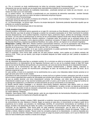 e).- Por un momento se duda metódicamente de todos los principios (epojé fenomenológica) , pues " no hay que
interesarse mas que por aquello que se puede hacer esencialmente evidente en la conciencia misma".
f).- El resultado de esta exclusión de cualidades inesenciales , practicada siempre por medio de una intuición , es un
residuo de notas que si son esenciales.
g).- La actitud natural , se a reducido a transformado en una conciencia de elementos esenciales , también llamada
conciencia pura, por que esta ya a salvo de todos lo elementos empíricos impuros
1.9.8 Definición de la Fenomenologia:
La principal aportación de Hursserl y la historia de la filosofía , es un método fenomenológico, " La Fenomenologia es la
descripción neutra de esencias de vivencias"
a).- La Fenomenologia , en primer lugar, recurre a la simple descripción. Solamente pretende desarrollar aquello que se
pretende con evidencia apodíctica .
b).- El tema de la Fenomenologia esta en las esencias.

1.10 M. Analítico-Lingüístico
Filosofía analítica, movimiento teórico aparecido en el siglo XX, dominante en Gran Bretaña y Estados Unidos desde la II
Guerra Mundial, que trata de aclarar el lenguaje y analizar los conceptos expresados en él. Este movimiento ha recibido
diversas designaciones, como análisis lingüístico, empirismo lógico, positivismo lógico, análisis de Cambridge y filosofía
de Oxford. Las dos últimas clasificaciones se derivan de las universidades inglesas donde este método filosófico ha sido
influyente de una forma especial,los filósofos analíticos y lingüistas están de acuerdo que la actividad propia de la
filosofía es aclarar el lenguaje o, como algunos prefieren, esclarecer conceptos. El objeto de esta actividad es solucionar
las disputas filosóficas y resolver los problemas filosóficos, los cuales, afirman, se originan en la confusión lingüística.
Wittgenstein, Ludwig (1889-1951), filósofo austriaco (nacionalizado británico), uno de los pensadores más influyentes
del siglo XX, que fue reconocido en especial por su contribución al movimiento conocido como filosofía analítica.
Retirado de la docencia en 1947, falleció el 29 de abril de 1951 en Cambridge.
Existe por lo tanto lo inexpresable, no lo que nuestro pensamiento no puede aprehender fácilmente, o lo que nuestro
lenguaje no puede exponer claramente: "es el elemento místico".
Pero el sinsentido, como forma hábil, puede ser útil para producir sentido, como explica en el célebre extracto del
aforismo 6.54: "Tiene, por así decirlo, que arrojar la escalera después de haber subido por ella" (siendo la escalera el
sinsentido).

1.11 M. Hermenéutico
Arte de interpretar textos para fijar su verdadero sentido. En un principio se utilizó en el estudio de la teología y se aplicó
específicamente a la interpretación de las Sagradas Escrituras, pero su uso se ha ampliado desde el siglo XIX hasta
abarcar las teorías filosóficas del significado y la comprensión, así como las teorías literarias de la interpretación textual.
Los teóricos de la hermenéutica del siglo XIX, como Friedrich Schleiermacher y Wilhelm Dilthey, entendían la
comprensión como un proceso de reconstrucción psicológica, es decir, de reconstrucción, por parte del lector, de la
intención original del autor.
En este sentido, el texto es la expresión de los sentimientos de su autor y los intérpretes deben intentar ponerse en el
lugar del autor para revivir el acto creador.
El problema de esta concepción es principalmente su exceso de fe en el género humano: presupone que todo el mundo
tiene la misma capacidad para superar las dificultades que entraña todo proceso de comprensión. Se basa en la creencia
de que es posible alcanzar una única interpretación correcta. Sin embargo, una visión algo más escéptica de la
interpretación sostiene que no hay razones fundadas para emitir un juicio y por lo tanto se corre el riesgo de hundirse en
la ciénaga del subjetivismo y el relativismo (el descubrimiento de que el conocimiento no es absoluto).
El filósofo alemán Martin Heidegger y su discípulo Hans-Georg Gadamer describían este dilema como un círculo
hermenéutico, en alusión al modo en que la comprensión y la interpretación, la parte y el todo, se relacionan de manera
circular: para comprender el todo es necesario comprender las partes, y viceversa. Tal es la condición de posibilidad de
toda experiencia y toda investigación humanas.
Su mayor defensor: Gadamer
Gadamer, Hans-Georg (1900- ), filósofo alemán, autor de una original teoría de hermenéutica filosófica que le concedió
un destacado puesto en la historia de la filosofía del siglo XX.

Hans-Georg
En su principal obra, Verdad y método (1960), desarrolló un auténtico manual de experiencias (es decir, de posibilidades
de conocimiento) de arte, literatura e historia. Según se expone en esta obra, el conocimiento se origina a partir de la
experiencia de la verdad, que precede a la metodología científica. El conocimiento hermenéutico se manifiesta en la
lengua, el habla o las situaciones de habla, las cuales, si se pretende una comunicación eficaz, deben estar ajustadas al
"horizonte" de los hablantes: "Esto forma parte de cada auténtica comunicación, que se entra en el otro...". El
conocimiento está ligado a la lengua; el hombre es, ante todo, un ser comprensible a través del lenguaje. También en
Verdad y método, Gadamer declara: "Querer evitar los conceptos propios en la interpretación, no sólo es imposible sino
que es un absurdo evidente. Interpretar consiste en poner en juego los propios preconceptos, con lo que la intención del
texto se hace evidente para nosotros a través de la lengua".
 