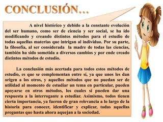 A nivel histórico y debido a la constante evolución
del ser humano, como ser de ciencia y ser social, se ha ido
modificando y creando distintos métodos para el estudio de
todas aquellas materias que intrigan al individuo. Por su parte,
la filosofía, al ser considerada la madre de todas las ciencias,
también ha sido sometida a diversos cambios y por ende creado
distintos métodos de estudio.
La conclusión más acertada para todos estos métodos de
estudio, es que se complementan entre sí, ya que unos les dan
origen a los otros, y aquellos métodos que no puedan ser de
utilidad al momento de estudiar un tema en particular, pueden
apoyarse en otros métodos, los cuales si pueden dar una
respuesta a la interrogante a estudiar. Asimismo, todos tienen
cierta importancia, ya fueron de gran relevancia a lo largo de la
historia para conocer, identificar y explicar, todas aquellas
preguntas que hasta ahora aquejan a la sociedad.
 