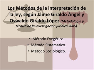 Los Métodos de la interpretación de
la ley, según Jaime Giraldo Ángel y
Oswaldo Giraldo López (Metodología y
técnica de la investigación jurídica 2005)
• Método Exegético.
• Método Sistemático.
• Método Sociológico.
 