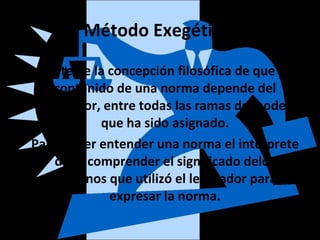 Método Exegético.
Parte de la concepción filosófica de que el
contenido de una norma depende del
legislador, entre todas las ramas del poder
que ha sido asignado.
Para poder entender una norma el intérprete
debe comprender el significado delos
términos que utilizó el legislador para
expresar la norma.
 