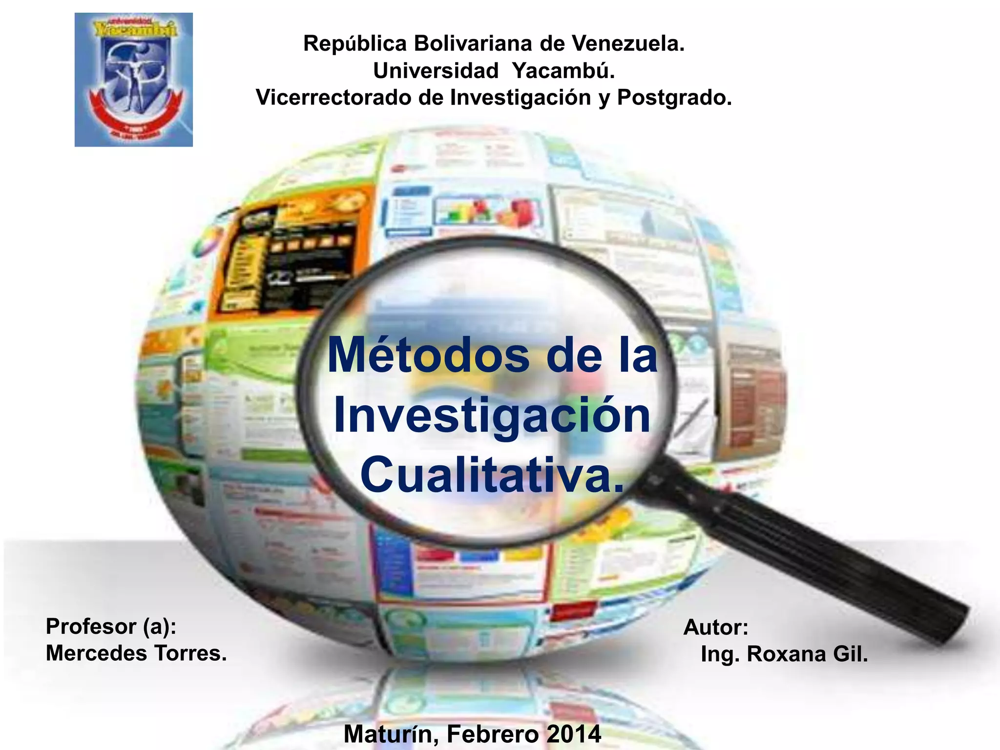 República Bolivariana de Venezuela.
Universidad Yacambú.
Vicerrectorado de Investigación y Postgrado.

Métodos de la
Investigación
Cualitativa.
Profesor (a):
Mercedes Torres.

Autor:
Ing. Roxana Gil.

Maturín, Febrero 2014

 