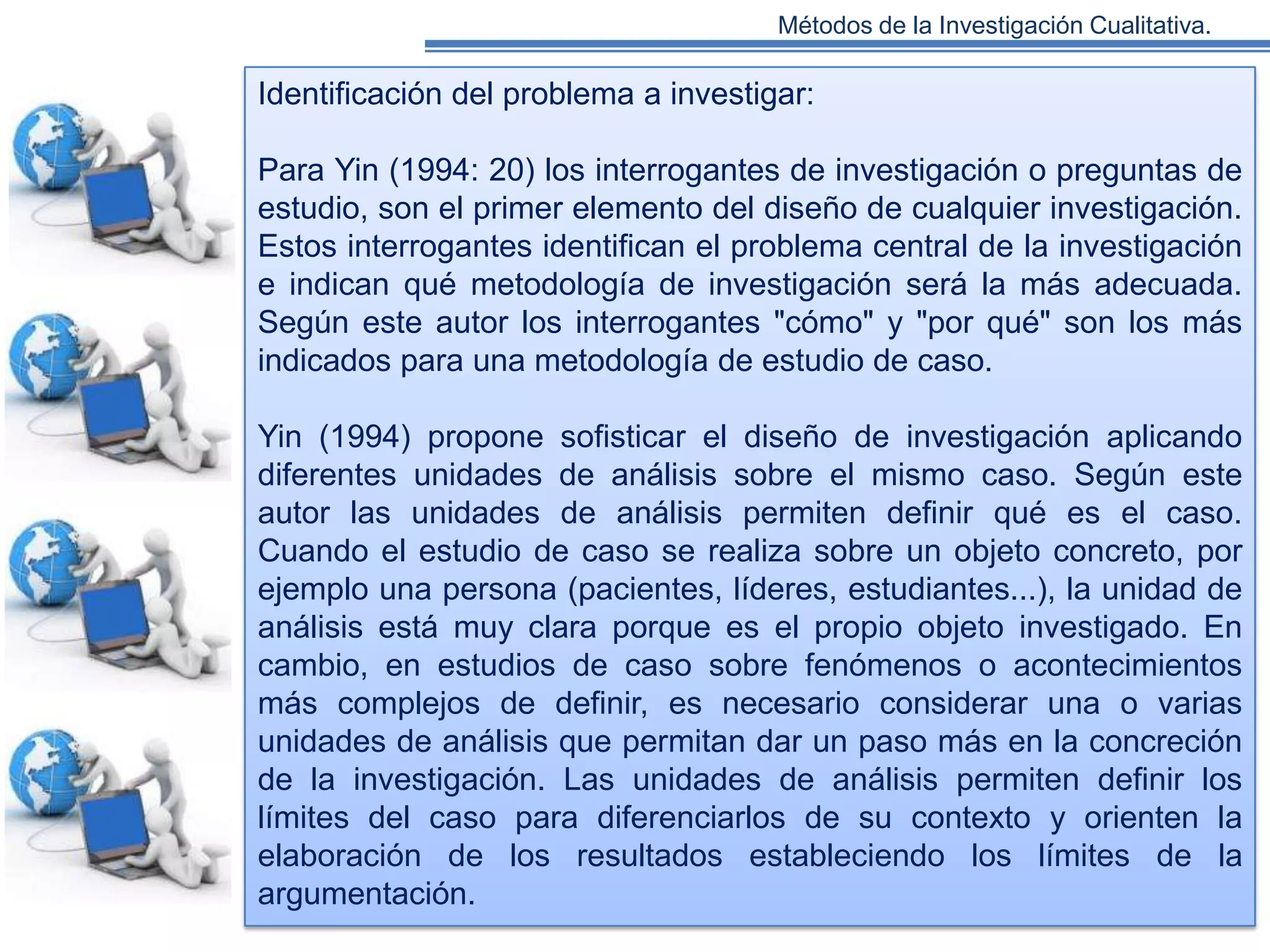 Métodos de la Investigación Cualitativa.

Identificación del problema a investigar:
Para Yin (1994: 20) los interrogantes de investigación o preguntas de
estudio, son el primer elemento del diseño de cualquier investigación.
Estos interrogantes identifican el problema central de la investigación
e indican qué metodología de investigación será la más adecuada.
Según este autor los interrogantes "cómo" y "por qué" son los más
indicados para una metodología de estudio de caso.
Yin (1994) propone sofisticar el diseño de investigación aplicando
diferentes unidades de análisis sobre el mismo caso. Según este
autor las unidades de análisis permiten definir qué es el caso.
Cuando el estudio de caso se realiza sobre un objeto concreto, por
ejemplo una persona (pacientes, líderes, estudiantes...), la unidad de
análisis está muy clara porque es el propio objeto investigado. En
cambio, en estudios de caso sobre fenómenos o acontecimientos
más complejos de definir, es necesario considerar una o varias
unidades de análisis que permitan dar un paso más en la concreción
de la investigación. Las unidades de análisis permiten definir los
límites del caso para diferenciarlos de su contexto y orienten la
elaboración de los resultados estableciendo los límites de la
argumentación.

 