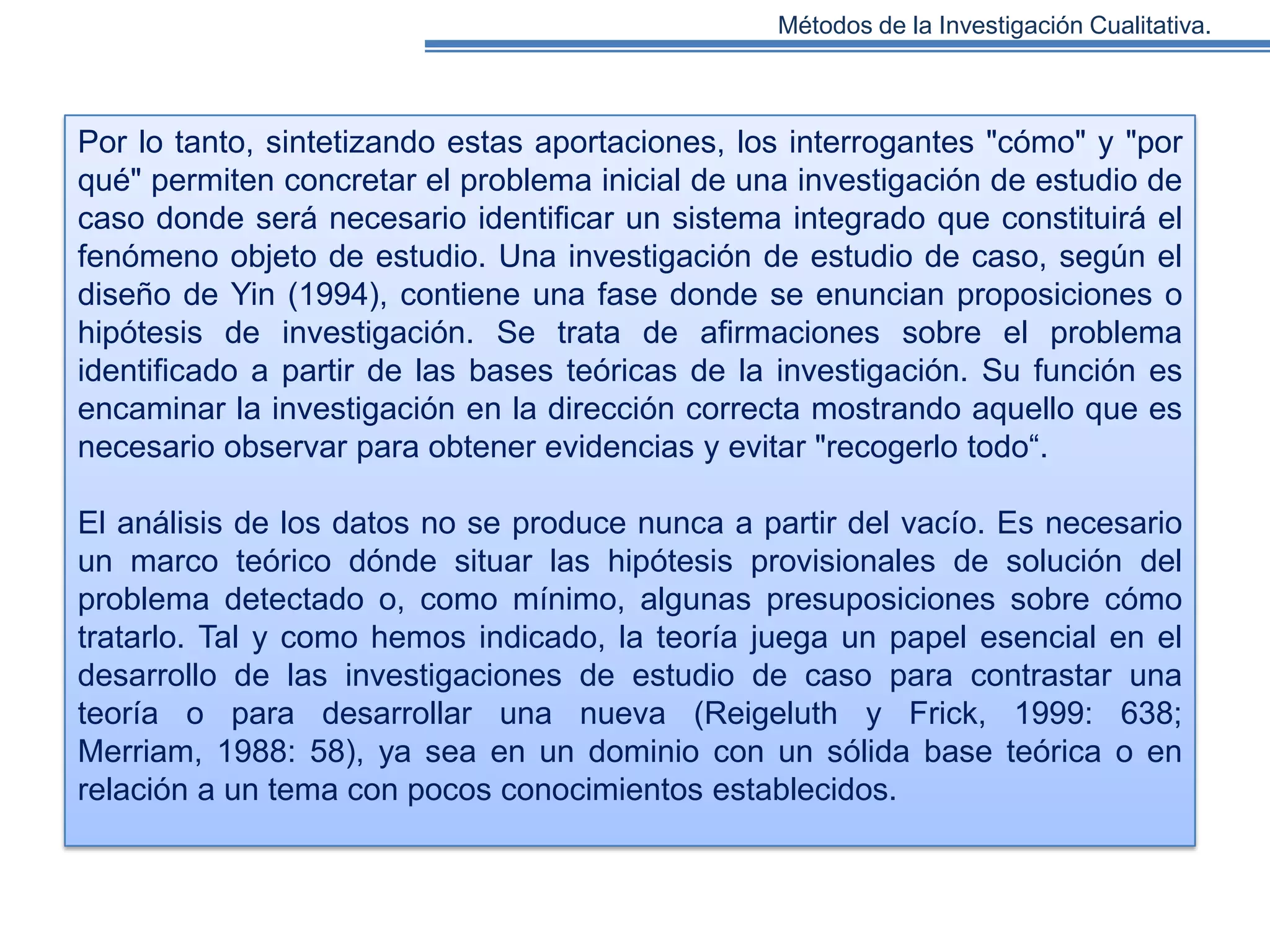 Métodos de la Investigación Cualitativa.

Por lo tanto, sintetizando estas aportaciones, los interrogantes "cómo" y "por
qué" permiten concretar el problema inicial de una investigación de estudio de
caso donde será necesario identificar un sistema integrado que constituirá el
fenómeno objeto de estudio. Una investigación de estudio de caso, según el
diseño de Yin (1994), contiene una fase donde se enuncian proposiciones o
hipótesis de investigación. Se trata de afirmaciones sobre el problema
identificado a partir de las bases teóricas de la investigación. Su función es
encaminar la investigación en la dirección correcta mostrando aquello que es
necesario observar para obtener evidencias y evitar "recogerlo todo“.

El análisis de los datos no se produce nunca a partir del vacío. Es necesario
un marco teórico dónde situar las hipótesis provisionales de solución del
problema detectado o, como mínimo, algunas presuposiciones sobre cómo
tratarlo. Tal y como hemos indicado, la teoría juega un papel esencial en el
desarrollo de las investigaciones de estudio de caso para contrastar una
teoría o para desarrollar una nueva (Reigeluth y Frick, 1999: 638;
Merriam, 1988: 58), ya sea en un dominio con un sólida base teórica o en
relación a un tema con pocos conocimientos establecidos.

 